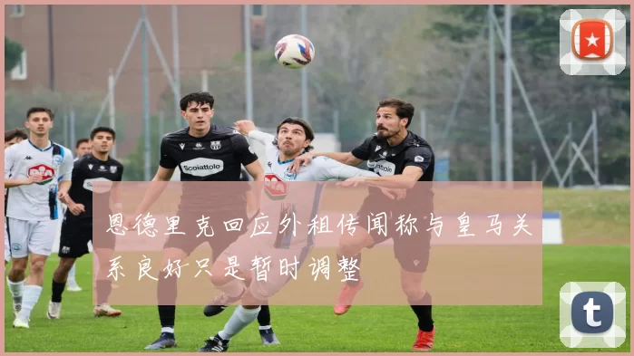 恩德里克回应外租传闻称与皇马关系良好只是暂时调整