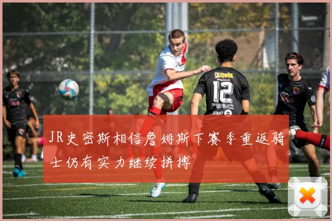 JR史密斯相信詹姆斯下赛季重返骑士仍有实力继续拼搏