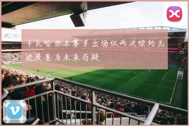 卡瓦哈尔本赛季出场仅两次续约无进展皇马未来存疑