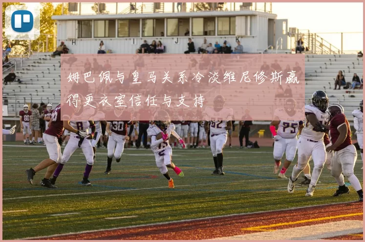 姆巴佩与皇马关系冷淡维尼修斯赢得更衣室信任与支持